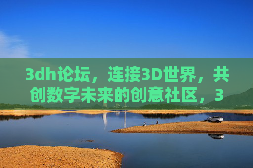 3dh论坛,连接3D世界,共创数字未来的创意社区,3dh论坛,连接3D世界,共创数字未来创意社区