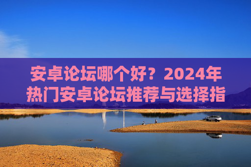 安卓论坛哪个好？2024年热门安卓论坛推荐与选择指南，2024年热门安卓论坛推荐与选择指南