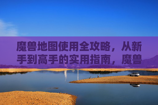 魔兽地图使用全攻略，从新手到高手的实用指南，魔兽地图全攻略，新手到高手实用指南