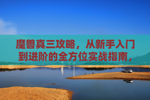 魔兽真三攻略，从新手入门到进阶的全方位实战指南，魔兽真三，从新手入门到进阶的全方位实战攻略