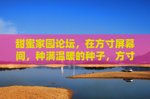 甜蜜家园论坛,在方寸屏幕间,种满温暖的种子,方寸屏幕种暖意,甜蜜家园暖心田