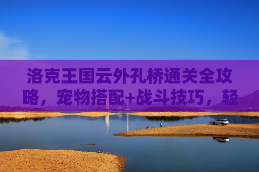 洛克王国云外孔桥通关全攻略,宠物搭配+战斗技巧,轻松挑战高难关卡,洛克王国云外孔桥通关攻略,宠物搭配+战斗技巧,轻松挑战高难关卡