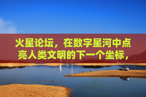 火星论坛，在数字星河中点亮人类文明的下一个坐标，火星论坛，数字星河点亮文明新坐标