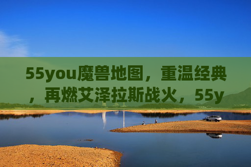 55you魔兽地图,重温经典,再燃艾泽拉斯战火,55you魔兽地图,重温经典,再燃艾泽拉斯战火