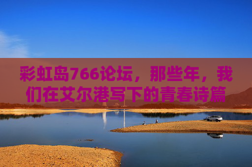 彩虹岛766论坛,那些年,我们在艾尔港写下的青春诗篇,彩虹岛766论坛,艾尔港的青春诗篇