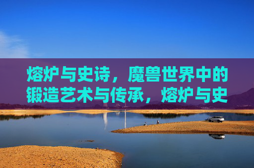 熔炉与史诗，魔兽世界中的锻造艺术与传承，熔炉与史诗，魔兽世界的锻造艺术与传承