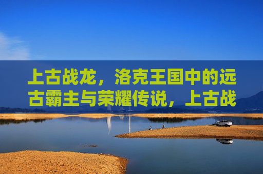 上古战龙,洛克王国中的远古霸主与荣耀传说,上古战龙,洛克王国的远古霸主与荣耀传说