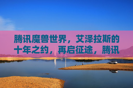 腾讯魔兽世界,艾泽拉斯的十年之约,再启征途,腾讯魔兽世界,艾泽拉斯十年之约再启征途
