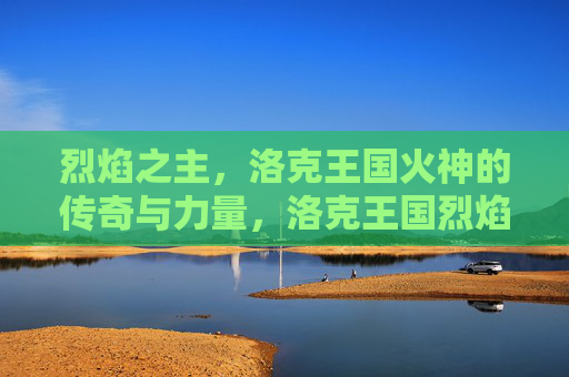 烈焰之主,洛克王国火神的传奇与力量,洛克王国烈焰之主,火神的传奇与力量