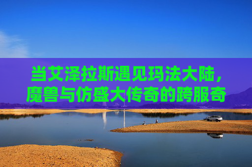 当艾泽拉斯遇见玛法大陆,魔兽与仿盛大传奇的跨服奇缘,艾泽拉斯与玛法大陆,跨服奇缘