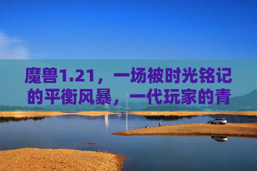 魔兽1.21,一场被时光铭记的平衡风暴,一代玩家的青春注脚,魔兽1.21,时光铭记的平衡风暴,一代玩家的青春注脚