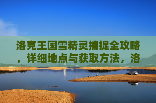 洛克王国雪精灵捕捉全攻略,详细地点与获取方法,洛克王国雪精灵捕捉全攻略,详细地点与获取方法
