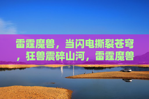 雷霆魔兽,当闪电撕裂苍穹,狂兽震碎山河,雷霆魔兽裂穹震山河