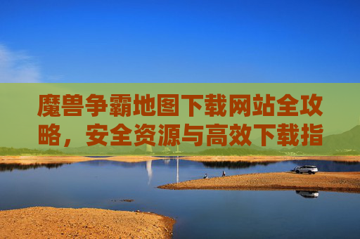 魔兽争霸地图下载网站全攻略,安全资源与高效下载指南,魔兽争霸地图下载网站全攻略,安全资源与高效下载指南