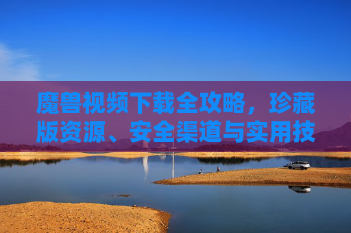 魔兽视频下载全攻略，珍藏版资源、安全渠道与实用技巧，魔兽视频下载全攻略，珍藏版资源、安全渠道与实用技巧