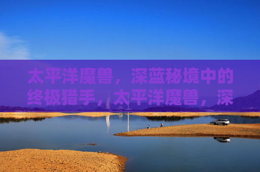太平洋魔兽，深蓝秘境中的终极猎手，太平洋魔兽，深蓝秘境中的终极猎手