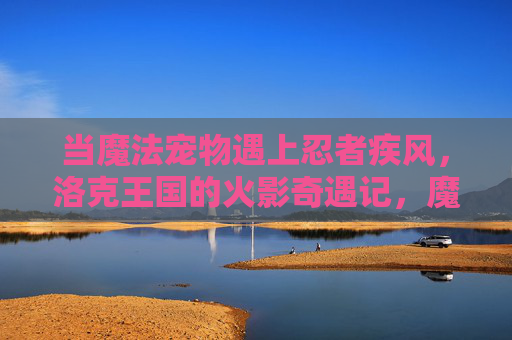 当魔法宠物遇上忍者疾风,洛克王国的火影奇遇记,魔法宠物与忍者疾风,洛克王国火影奇遇记