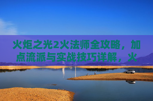 火炬之光2火法师全攻略,加点流派与实战技巧详解,火炬之光2火法师全攻略,加点流派与实战技巧详解