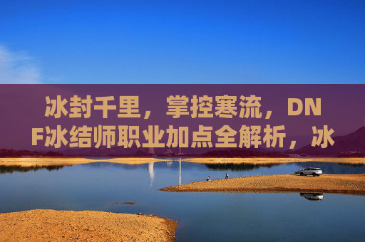 冰封千里,掌控寒流,DNF冰结师职业加点全解析,冰封千里,掌控寒流,DNF冰结师加点全解析