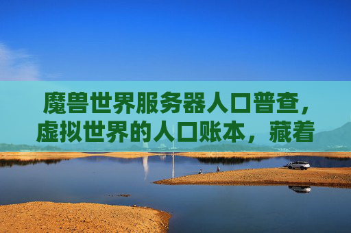魔兽世界服务器人口普查,虚拟世界的人口账本,藏着多少玩家的故事?魔兽世界人口普查,虚拟人口账本藏着玩家故事