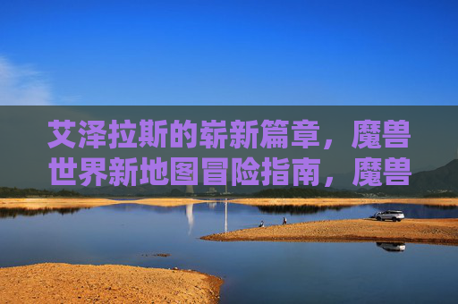 艾泽拉斯的崭新篇章，魔兽世界新地图冒险指南，魔兽世界，艾泽拉斯新地图冒险指南