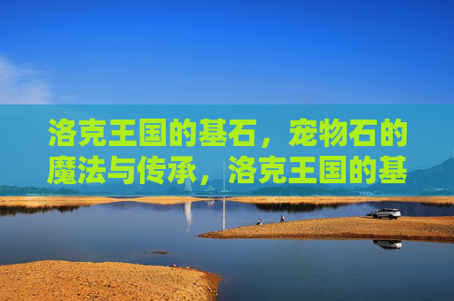 洛克王国的基石,宠物石的魔法与传承,洛克王国的基石,宠物石的魔法与传承