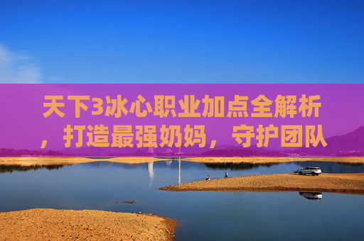 天下3冰心职业加点全解析,打造最强奶妈,守护团队续航,天下3冰心职业加点全解析,打造最强奶妈,守护团队续航