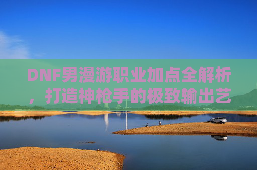 DNF男漫游职业加点全解析,打造神枪手的极致输出艺术,DNF男漫游加点全解析,神枪手极致输出艺术指南