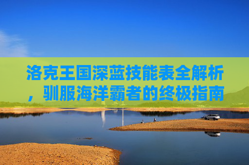 洛克王国深蓝技能表全解析,驯服海洋霸者的终极指南,洛克王国深蓝技能表全解析,驯服海洋霸者的终极指南