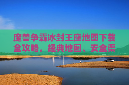 魔兽争霸冰封王座地图下载全攻略，经典地图、安全渠道与安装指南，魔兽争霸冰封王座地图下载全攻略，经典地图、安全渠道与安装指南