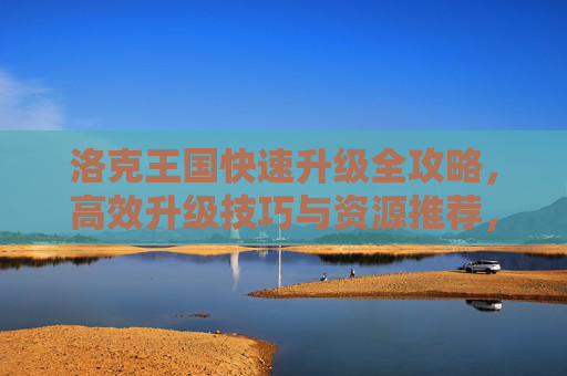 洛克王国快速升级全攻略，高效升级技巧与资源推荐，洛克王国快速升级全攻略，高效技巧与资源推荐