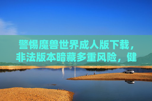警惕魔兽世界成人版下载,非法版本暗藏多重风险,健康游戏才是正道,警惕魔兽世界成人版下载,非法版本暗藏多重风险,健康游戏才是正道