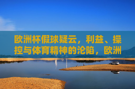 欧洲杯假球疑云,利益、操控与体育精神的沦陷,欧洲杯假球疑云,利益操控下的体育精神沦陷