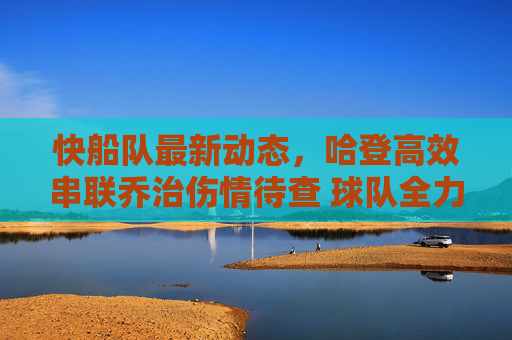 快船队最新动态,哈登高效串联乔治伤情待查 球队全力冲击季后赛席位,快船更新,哈登高效串联乔治伤情待查,全力冲击季后赛