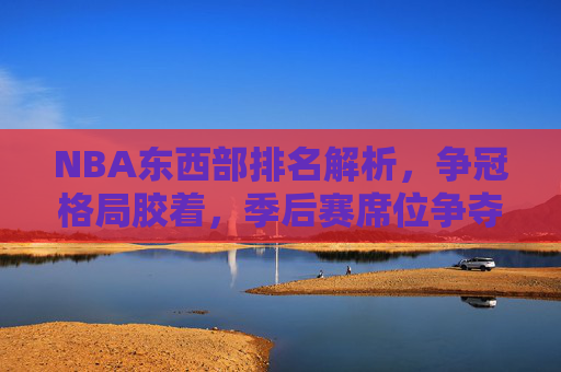 NBA东西部排名解析，争冠格局胶着，季后赛席位争夺进入白热化，NBA东西部排名，争冠格局胶着，季后赛席位争夺白热化