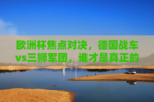 欧洲杯焦点对决，德国战车vs三狮军团，谁才是真正的欧洲顶级？欧洲杯焦点对决，德国战车vs三狮军团，谁才是欧洲顶级？