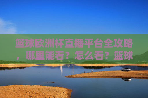 篮球欧洲杯直播平台全攻略,哪里能看?怎么看?篮球欧洲杯直播平台全攻略,哪里能看?怎么看?