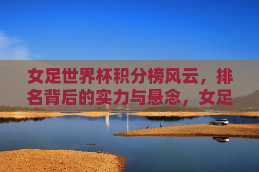 女足世界杯积分榜风云,排名背后的实力与悬念,女足世界杯积分榜风云,排名背后的实力与悬念