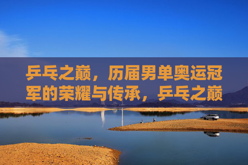 乒乓之巅，历届男单奥运冠军的荣耀与传承，乒乓之巅，男单奥运冠军的荣耀传承