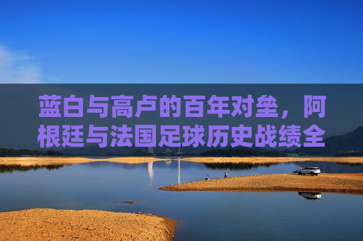 蓝白与高卢的百年对垒,阿根廷与法国足球历史战绩全记录,蓝白高卢百年对垒,阿根廷法国足球历史战绩全记录