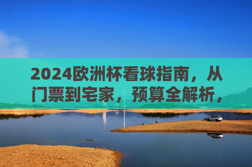 2024欧洲杯看球指南，从门票到宅家，预算全解析，2024欧洲杯看球指南，门票宅家预算全解析