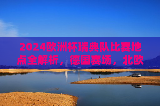 2024欧洲杯瑞典队比赛地点全解析，德国赛场，北欧铁军逐梦之旅，2024欧洲杯北欧铁军德国赛场逐梦之旅