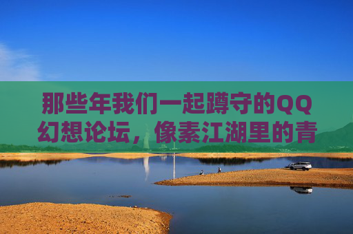 那些年我们一起蹲守的QQ幻想论坛，像素江湖里的青春回响，蹲守QQ幻想论坛，像素江湖的青春回响