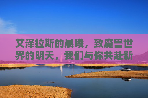 艾泽拉斯的晨曦,致魔兽世界的明天,我们与你共赴新章,艾泽拉斯晨曦,共赴新章