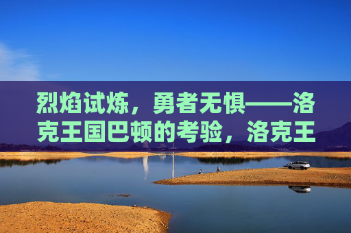 烈焰试炼,勇者无惧——洛克王国巴顿的考验,洛克王国巴顿的烈焰试炼,勇者无惧