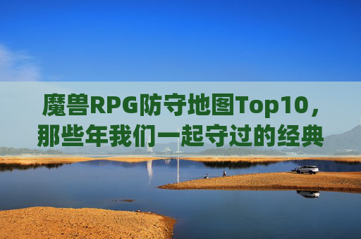 魔兽RPG防守地图Top10,那些年我们一起守过的经典,情怀与热血并存!魔兽RPG防守地图Top10,那些年我们一起守过的经典,情怀与热血齐燃!