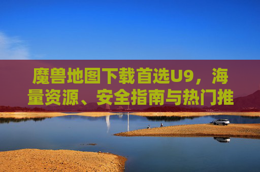 魔兽地图下载首选U9,海量资源、安全指南与热门推荐,魔兽地图下载首选U9,海量资源、安全指南与热门推荐
