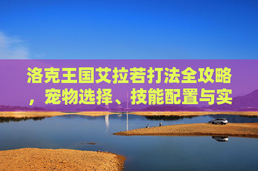 洛克王国艾拉若打法全攻略，宠物选择、技能配置与实战技巧，洛克王国艾拉若全攻略，宠物选择、技能配置与实战技巧