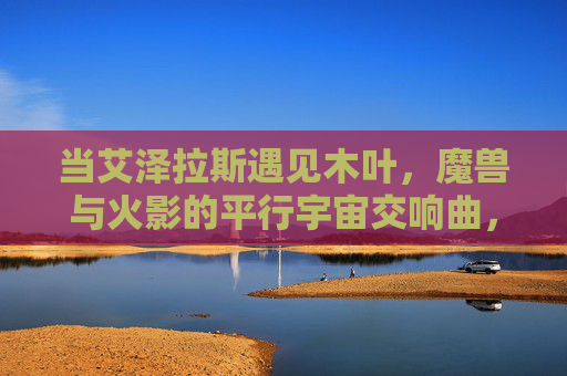 当艾泽拉斯遇见木叶，魔兽与火影的平行宇宙交响曲，艾泽拉斯×木叶，魔兽火影平行宇宙协奏