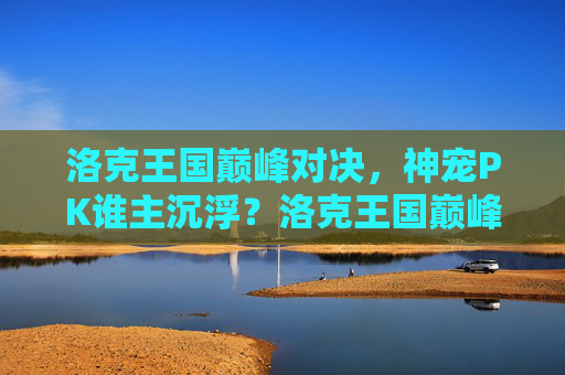 洛克王国巅峰对决,神宠PK谁主沉浮?洛克王国巅峰神宠对决,谁主沉浮?
